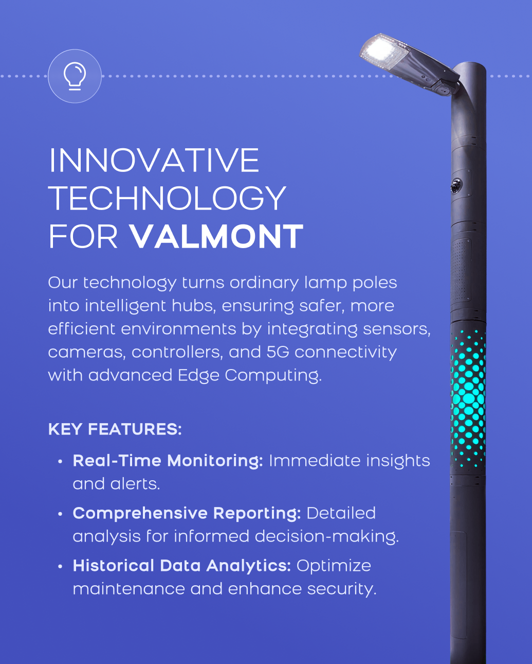 Graphic with smart lamp pole photo and text: Innovative Technology for Valmont: Our technology turns ordinary lamp poles into intelligent hubs, ensuring safer, more efficient environments by integrating sensors, cameras, controllers, and 5G connectivity with advanced Edge Computing. Key Features: Real-Time Monitoring: Immediate insights and alerts. Comprehensive Reporting: Detailed analysis for informed decision-making. Historical Data Analytics: Optimize maintenance and enhance security. 